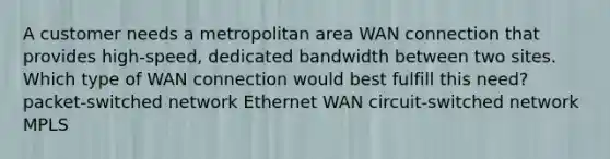 A customer needs a metropolitan area WAN connection that provides high-speed, dedicated bandwidth between two sites. Which type of WAN connection would best fulfill this need? packet-switched network Ethernet WAN circuit-switched network MPLS