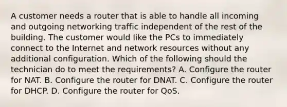 A customer needs a router that is able to handle all incoming and outgoing networking traffic independent of the rest of the building. The customer would like the PCs to immediately connect to the Internet and network resources without any additional configuration. Which of the following should the technician do to meet the requirements? A. Configure the router for NAT. B. Configure the router for DNAT. C. Configure the router for DHCP. D. Configure the router for QoS.