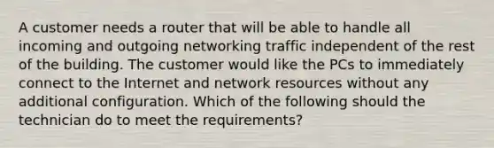 A customer needs a router that will be able to handle all incoming and outgoing networking traffic independent of the rest of the building. The customer would like the PCs to immediately connect to the Internet and network resources without any additional configuration. Which of the following should the technician do to meet the requirements?