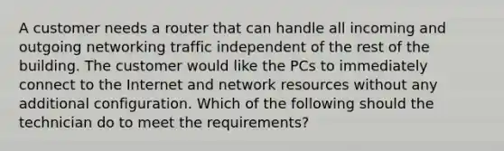 A customer needs a router that can handle all incoming and outgoing networking traffic independent of the rest of the building. The customer would like the PCs to immediately connect to the Internet and network resources without any additional configuration. Which of the following should the technician do to meet the requirements?