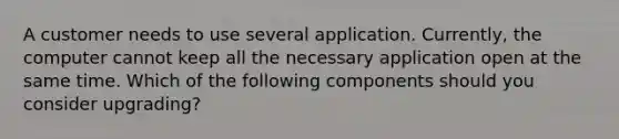 A customer needs to use several application. Currently, the computer cannot keep all the necessary application open at the same time. Which of the following components should you consider upgrading?