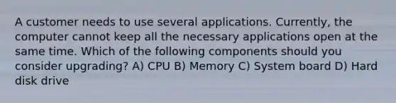 A customer needs to use several applications. Currently, the computer cannot keep all the necessary applications open at the same time. Which of the following components should you consider upgrading? A) CPU B) Memory C) System board D) Hard disk drive