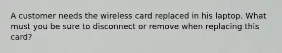 A customer needs the wireless card replaced in his laptop. What must you be sure to disconnect or remove when replacing this card?