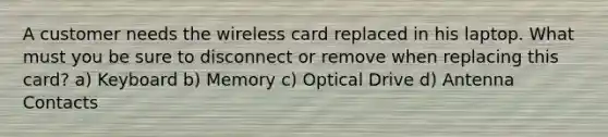 A customer needs the wireless card replaced in his laptop. What must you be sure to disconnect or remove when replacing this card? a) Keyboard b) Memory c) Optical Drive d) Antenna Contacts