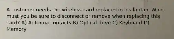 A customer needs the wireless card replaced in his laptop. What must you be sure to disconnect or remove when replacing this card? A) Antenna contacts B) Optical drive C) Keyboard D) Memory