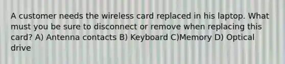 A customer needs the wireless card replaced in his laptop. What must you be sure to disconnect or remove when replacing this card? A) Antenna contacts B) Keyboard C)Memory D) Optical drive