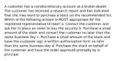 A customer has a nondiscretionary account at a broker-dealer. The customer has received a research report and has indicated that she may want to purchase a stock on the recommended list. Which of the following actions is MOST appropriate for the registered representative to take? a. Contact the customer and ask her to place an order to buy the security b. Purchase a small amount of the stock and contact the customer no later than the same business day c. Purchase a small amount of the stock and have the customer sign a written authorization form no later than the same business day d. Purchase the stock on behalf of the customer and have the order approved promptly by a principal