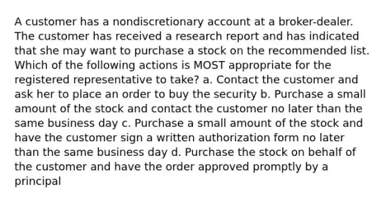 A customer has a nondiscretionary account at a broker-dealer. The customer has received a research report and has indicated that she may want to purchase a stock on the recommended list. Which of the following actions is MOST appropriate for the registered representative to take? a. Contact the customer and ask her to place an order to buy the security b. Purchase a small amount of the stock and contact the customer no later than the same business day c. Purchase a small amount of the stock and have the customer sign a written authorization form no later than the same business day d. Purchase the stock on behalf of the customer and have the order approved promptly by a principal