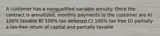 A customer has a nonqualified variable annuity. Once the contract is annuitized, monthly payments to the customer are A) 100% taxable B) 100% tax deferred C) 100% tax free D) partially a tax-free return of capital and partially taxable