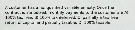 A customer has a nonqualified variable annuity. Once the contract is annuitized, monthly payments to the customer are A) 100% tax free. B) 100% tax deferred. C) partially a tax-free return of capital and partially taxable. D) 100% taxable.