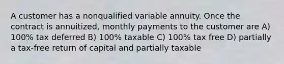 A customer has a nonqualified variable annuity. Once the contract is annuitized, monthly payments to the customer are A) 100% tax deferred B) 100% taxable C) 100% tax free D) partially a tax-free return of capital and partially taxable