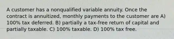 A customer has a nonqualified variable annuity. Once the contract is annuitized, monthly payments to the customer are A) 100% tax deferred. B) partially a tax-free return of capital and partially taxable. C) 100% taxable. D) 100% tax free.