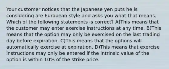 Your customer notices that the Japanese yen puts he is considering are European style and asks you what that means. Which of the following statements is correct? A)This means that the customer may enter exercise instructions at any time. B)This means that the option may only be exercised on the last trading day before expiration. C)This means that the options will automatically exercise at expiration. D)This means that exercise instructions may only be entered if the intrinsic value of the option is within 10% of the strike price.