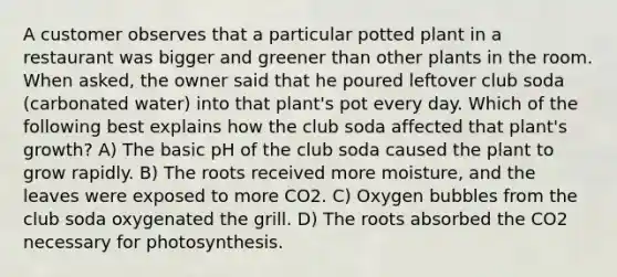 A customer observes that a particular potted plant in a restaurant was bigger and greener than other plants in the room. When asked, the owner said that he poured leftover club soda (carbonated water) into that plant's pot every day. Which of the following best explains how the club soda affected that plant's growth? A) The basic pH of the club soda caused the plant to grow rapidly. B) The roots received more moisture, and the leaves were exposed to more CO2. C) Oxygen bubbles from the club soda oxygenated the grill. D) The roots absorbed the CO2 necessary for photosynthesis.