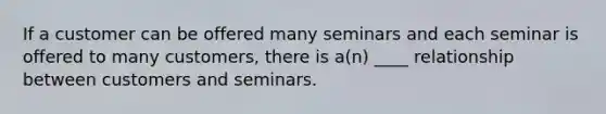 If a customer can be offered many seminars and each seminar is offered to many customers, there is a(n) ____ relationship between customers and seminars.