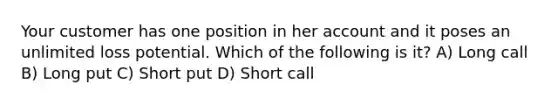 Your customer has one position in her account and it poses an unlimited loss potential. Which of the following is it? A) Long call B) Long put C) Short put D) Short call