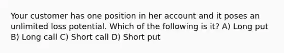 Your customer has one position in her account and it poses an unlimited loss potential. Which of the following is it? A) Long put B) Long call C) Short call D) Short put