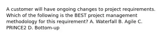 A customer will have ongoing changes to project requirements. Which of the following is the BEST project management methodology for this requirement? A. Waterfall B. Agile C. PRINCE2 D. Bottom-up