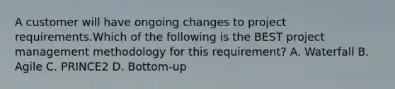 A customer will have ongoing changes to project requirements.Which of the following is the BEST project management methodology for this requirement? A. Waterfall B. Agile C. PRINCE2 D. Bottom-up