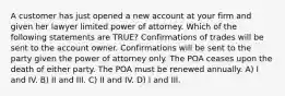 A customer has just opened a new account at your firm and given her lawyer limited power of attorney. Which of the following statements are TRUE? Confirmations of trades will be sent to the account owner. Confirmations will be sent to the party given the power of attorney only. The POA ceases upon the death of either party. The POA must be renewed annually. A) I and IV. B) II and III. C) II and IV. D) I and III.