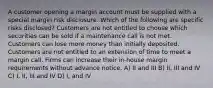 A customer opening a margin account must be supplied with a special margin risk disclosure. Which of the following are specific risks disclosed? Customers are not entitled to choose which securities can be sold if a maintenance call is not met. Customers can lose more money than initially deposited. Customers are not entitled to an extension of time to meet a margin call. Firms can increase their in-house margin requirements without advance notice. A) II and III B) II, III and IV C) I, II, III and IV D) I, and IV