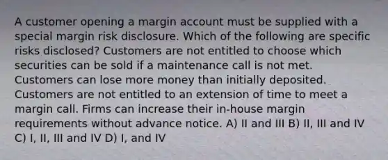 A customer opening a margin account must be supplied with a special margin risk disclosure. Which of the following are specific risks disclosed? Customers are not entitled to choose which securities can be sold if a maintenance call is not met. Customers can lose more money than initially deposited. Customers are not entitled to an extension of time to meet a margin call. Firms can increase their in-house margin requirements without advance notice. A) II and III B) II, III and IV C) I, II, III and IV D) I, and IV