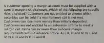 A customer opening a margin account must be supplied with a special margin risk disclosure. Which of the following are specific risks disclosed? Customers are not entitled to choose which securities can be sold if a maintenance call is not met. Customers can lose more money than initially deposited. Customers are not entitled to an extension of time to meet a margin call. Firms can increase their in-house margin requirements without advance notice. A) I, II, III and IV B) I, and IV C) II, III and IV D) II and III