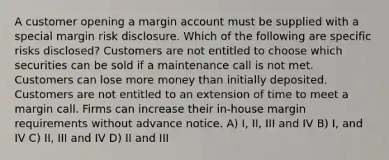 A customer opening a margin account must be supplied with a special margin risk disclosure. Which of the following are specific risks disclosed? Customers are not entitled to choose which securities can be sold if a maintenance call is not met. Customers can lose more money than initially deposited. Customers are not entitled to an extension of time to meet a margin call. Firms can increase their in-house margin requirements without advance notice. A) I, II, III and IV B) I, and IV C) II, III and IV D) II and III