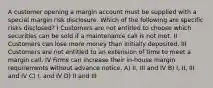 A customer opening a margin account must be supplied with a special margin risk disclosure. Which of the following are specific risks disclosed? I Customers are not entitled to choose which securities can be sold if a maintenance call is not met. II Customers can lose more money than initially deposited. III Customers are not entitled to an extension of time to meet a margin call. IV Firms can increase their in-house margin requirements without advance notice. A) II, III and IV B) I, II, III and IV C) I, and IV D) II and III