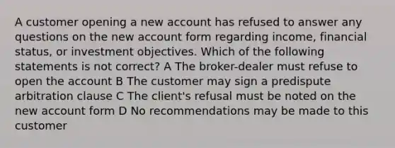 A customer opening a new account has refused to answer any questions on the new account form regarding income, financial status, or investment objectives. Which of the following statements is not correct? A The broker-dealer must refuse to open the account B The customer may sign a predispute arbitration clause C The client's refusal must be noted on the new account form D No recommendations may be made to this customer