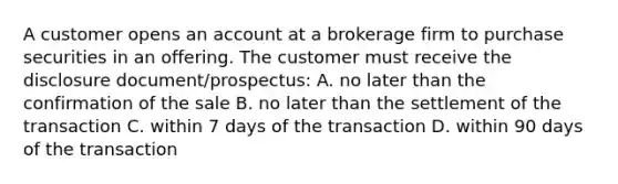 A customer opens an account at a brokerage firm to purchase securities in an offering. The customer must receive the disclosure document/prospectus: A. no later than the confirmation of the sale B. no later than the settlement of the transaction C. within 7 days of the transaction D. within 90 days of the transaction