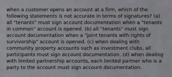 when a customer opens an account at a firm, which of the following statements is not accurate in terms of signatures? (a) all "tenants" must sign account documentation when a "tenants in common" account is opened. (b) all "tenants" must sign account documentation when a "joint tenants with rights of survivorship" account is opened. (c) when dealing with community property accounts such as investment clubs, all participants must sign account documentation. (d) when dealing with limited partnership accounts, each limited partner who is a party to the account must sign account documentation.