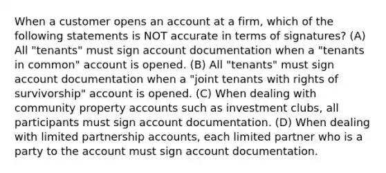 When a customer opens an account at a firm, which of the following statements is NOT accurate in terms of signatures? (A) All "tenants" must sign account documentation when a "tenants in common" account is opened. (B) All "tenants" must sign account documentation when a "joint tenants with rights of survivorship" account is opened. (C) When dealing with community property accounts such as investment clubs, all participants must sign account documentation. (D) When dealing with limited partnership accounts, each limited partner who is a party to the account must sign account documentation.