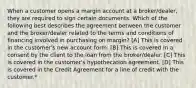 When a customer opens a margin account at a broker/dealer, they are required to sign certain documents. Which of the following best describes the agreement between the customer and the broker/dealer related to the terms and conditions of financing involved in purchasing on margin? [A] This is covered in the customer's new account form. [B] This is covered in a consent by the client to the loan from the broker/dealer. [C] This is covered in the customer's hypothecation agreement. [D] This is covered in the Credit Agreement for a line of credit with the customer.*