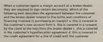 When a customer opens a margin account at a broker-dealer, they are required to sign certain documents. Which of the following best describes the agreement between the customer and the broker-dealer related to the terms and conditions of financing involved in purchasing on margin? a. this is covered in the customer's new account form b. this is covered in a consent by the client to the loan from the broker-dealer c. this is covered in the customer's hypothecation agreement d. this is covered in the credit agreement for a line of credit with the customer