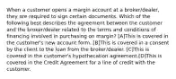 When a customer opens a margin account at a broker/dealer, they are required to sign certain documents. Which of the following best describes the agreement between the customer and the broker/dealer related to the terms and conditions of financing involved in purchasing on margin? [A]This is covered in the customer's new account form. [B]This is covered in a consent by the client to the loan from the broker/dealer. [C]This is covered in the customer's hypothecation agreement.[D]This is covered in the Credit Agreement for a line of credit with the customer.