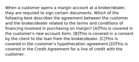 When a customer opens a margin account at a broker/dealer, they are required to sign certain documents. Which of the following best describes the agreement between the customer and the broker/dealer related to the terms and conditions of financing involved in purchasing on margin? [A]This is covered in the customer's new account form. [B]This is covered in a consent by the client to the loan from the broker/dealer. [C]This is covered in the customer's hypothecation agreement.[D]This is covered in the Credit Agreement for a line of credit with the customer.