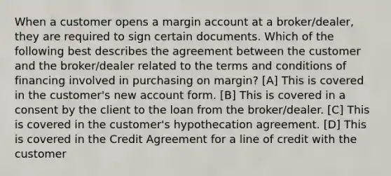 When a customer opens a margin account at a broker/dealer, they are required to sign certain documents. Which of the following best describes the agreement between the customer and the broker/dealer related to the terms and conditions of financing involved in purchasing on margin? [A] This is covered in the customer's new account form. [B] This is covered in a consent by the client to the loan from the broker/dealer. [C] This is covered in the customer's hypothecation agreement. [D] This is covered in the Credit Agreement for a line of credit with the customer