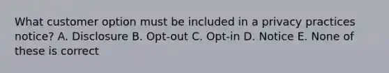 What customer option must be included in a privacy practices notice? A. Disclosure B. Opt-out C. Opt-in D. Notice E. None of these is correct