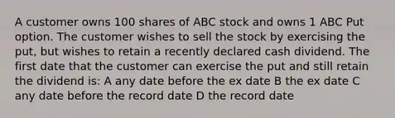 A customer owns 100 shares of ABC stock and owns 1 ABC Put option. The customer wishes to sell the stock by exercising the put, but wishes to retain a recently declared cash dividend. The first date that the customer can exercise the put and still retain the dividend is: A any date before the ex date B the ex date C any date before the record date D the record date