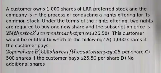 A customer owns 1,000 shares of LRR preferred stock and the company is in the process of conducting a rights offering for its common stock. Under the terms of the rights offering, two rights are required to buy one new share and the subscription price is 25 (the stock's current market price is26.50). This customer would be entitled to which of the following? A) 1,000 shares if the customer pays 25 per share B) 500 shares if the customer pays25 per share C) 500 shares if the customer pays 26.50 per share D) No additional shares