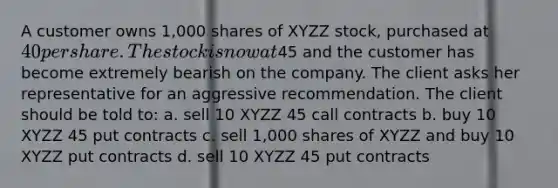 A customer owns 1,000 shares of XYZZ stock, purchased at 40 per share. The stock is now at45 and the customer has become extremely bearish on the company. The client asks her representative for an aggressive recommendation. The client should be told to: a. sell 10 XYZZ 45 call contracts b. buy 10 XYZZ 45 put contracts c. sell 1,000 shares of XYZZ and buy 10 XYZZ put contracts d. sell 10 XYZZ 45 put contracts