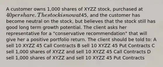 A customer owns 1,000 shares of XYZZ stock, purchased at 40 per share. The stock is now at45, and the customer has become neutral on the stock, but believes that the stock still has good long term growth potential. The client asks her representative for a "conservative recommendation" that will give her a positive portfolio return. The client should be told to: A sell 10 XYZZ 45 Call Contracts B sell 10 XYZZ 45 Put Contracts C sell 1,000 shares of XYZZ and sell 10 XYZZ 45 Call Contracts D sell 1,000 shares of XYZZ and sell 10 XYZZ 45 Put Contracts