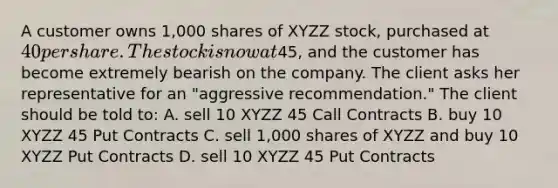 A customer owns 1,000 shares of XYZZ stock, purchased at 40 per share. The stock is now at45, and the customer has become extremely bearish on the company. The client asks her representative for an "aggressive recommendation." The client should be told to: A. sell 10 XYZZ 45 Call Contracts B. buy 10 XYZZ 45 Put Contracts C. sell 1,000 shares of XYZZ and buy 10 XYZZ Put Contracts D. sell 10 XYZZ 45 Put Contracts