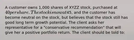 A customer owns 1,000 shares of XYZZ stock, purchased at 40 per share. The stock is now at45, and the customer has become neutral on the stock, but believes that the stock still has good long term growth potential. The client asks her representative for a "conservative recommendation" that will give her a positive portfolio return. The client should be told to: