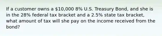 If a customer owns a 10,000 8% U.S. Treasury Bond, and she is in the 28% federal tax bracket and a 2.5% state tax bracket, what amount of tax will she pay on the income received from the bond?