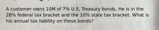 A customer owns 10M of 7% U.S. Treasury bonds. He is in the 28% federal tax bracket and the 10% state tax bracket. What is his annual tax liability on these bonds?