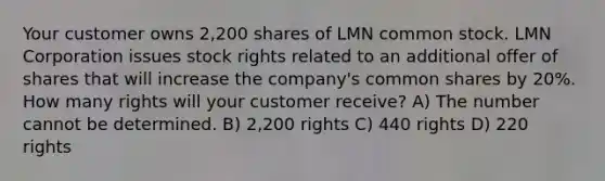 Your customer owns 2,200 shares of LMN common stock. LMN Corporation issues stock rights related to an additional offer of shares that will increase the company's common shares by 20%. How many rights will your customer receive? A) The number cannot be determined. B) 2,200 rights C) 440 rights D) 220 rights