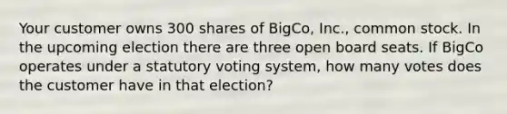 Your customer owns 300 shares of BigCo, Inc., common stock. In the upcoming election there are three open board seats. If BigCo operates under a statutory voting system, how many votes does the customer have in that election?