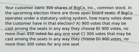 Your customer owns 300 shares of BigCo, Inc., common stock. In the upcoming election there are three open board seats. If BigCo operates under a statutory voting system, how many votes does the customer have in that election? A) 900 votes that may be cast among the seats in any way they choose B) 900 votes, no more than 450 voted for any one seat C) 300 votes that may be cast among the seats in any way they choose D) 900 votes, no more than 300 votes for any one seat